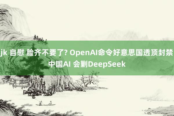 jk 自慰 脸齐不要了? OpenAI命令好意思国透顶封禁中国AI 会剿DeepSeek