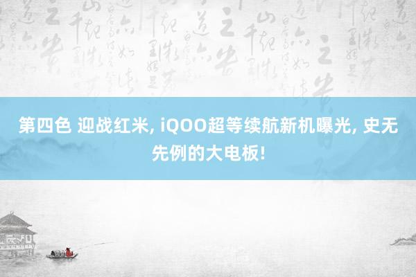 第四色 迎战红米, iQOO超等续航新机曝光, 史无先例的大电板!