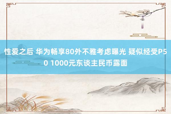 性爱之后 华为畅享80外不雅考虑曝光 疑似经受P50 1000元东谈主民币露面