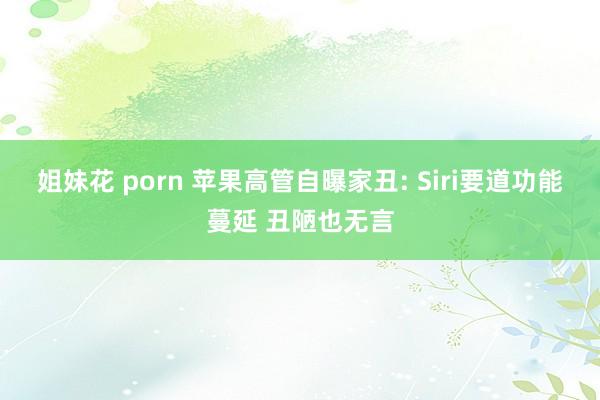 姐妹花 porn 苹果高管自曝家丑: Siri要道功能蔓延 丑陋也无言