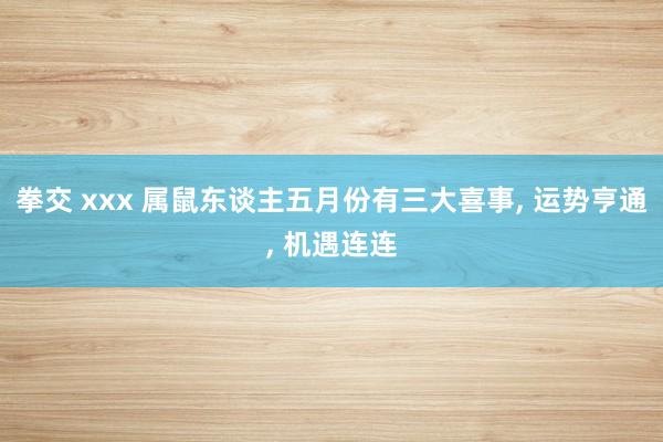 拳交 xxx 属鼠东谈主五月份有三大喜事, 运势亨通, 机遇连连