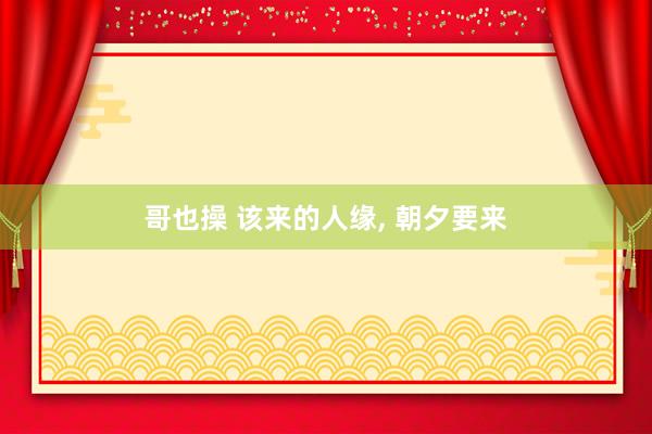 哥也操 该来的人缘, 朝夕要来