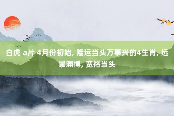 白虎 a片 4月份初始, 隆运当头万事兴的4生肖, 远景渊博, 宽裕当头