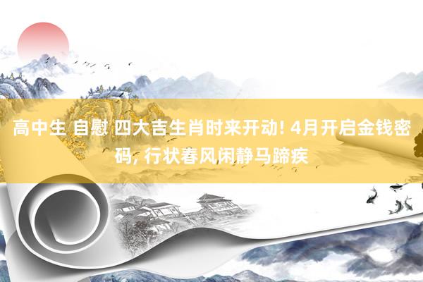 高中生 自慰 四大吉生肖时来开动! 4月开启金钱密码, 行状春风闲静马蹄疾