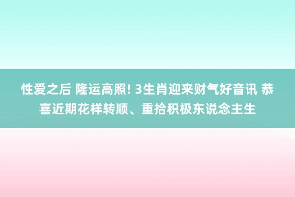 性爱之后 隆运高照! 3生肖迎来财气好音讯 恭喜近期花样转顺、重拾积极东说念主生