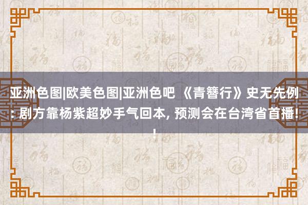 亚洲色图|欧美色图|亚洲色吧 《青簪行》史无先例: 剧方靠杨紫超妙手气回本, 预测会在台湾省首播!