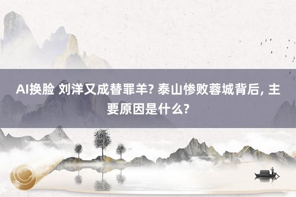 AI换脸 刘洋又成替罪羊? 泰山惨败蓉城背后, 主要原因是什么?
