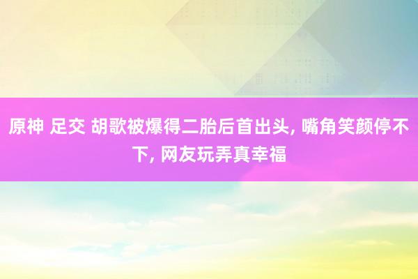 原神 足交 胡歌被爆得二胎后首出头, 嘴角笑颜停不下, 网友玩弄真幸福