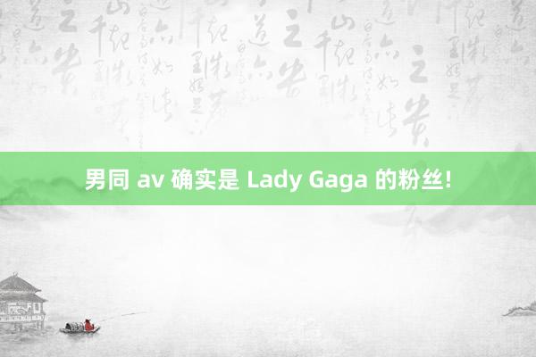 男同 av 确实是 Lady Gaga 的粉丝!