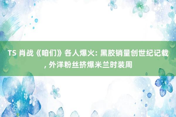 TS 肖战《咱们》各人爆火: 黑胶销量创世纪记载, 外洋粉丝挤爆米兰时装周