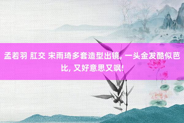 孟若羽 肛交 宋雨琦多套造型出镜, 一头金发酷似芭比, 又好意思又飒!
