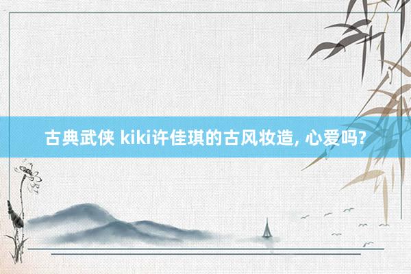 古典武侠 kiki许佳琪的古风妆造, 心爱吗?