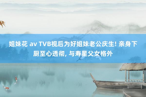 姐妹花 av TVB视后为好姐妹老公庆生! 亲身下厨至心透彻, 与寿星父女格外