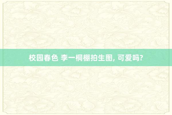 校园春色 李一桐棚拍生图, 可爱吗?