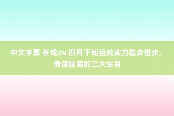 中文字幕 在线av 四月下旬运转实力稳步进步, 情谊圆满的三大生肖