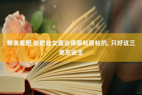 精美套图 能把处女座治得服帖服帖的, 只好这三类东谈主