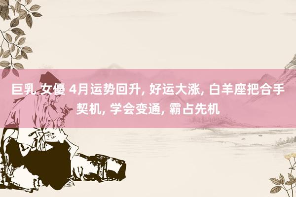 巨乳 女優 4月运势回升, 好运大涨, 白羊座把合手契机, 学会变通, 霸占先机