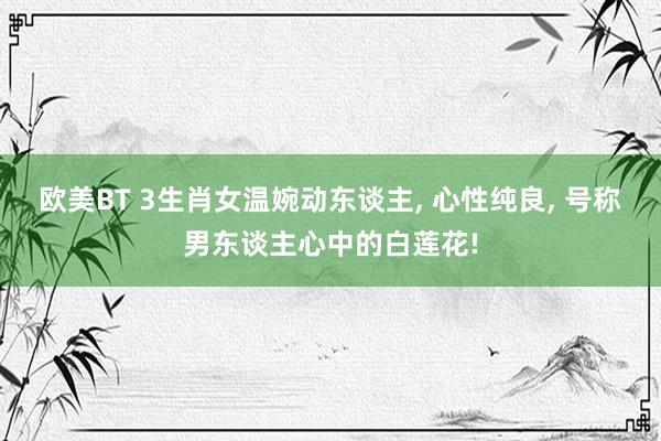 欧美BT 3生肖女温婉动东谈主, 心性纯良, 号称男东谈主心中的白莲花!