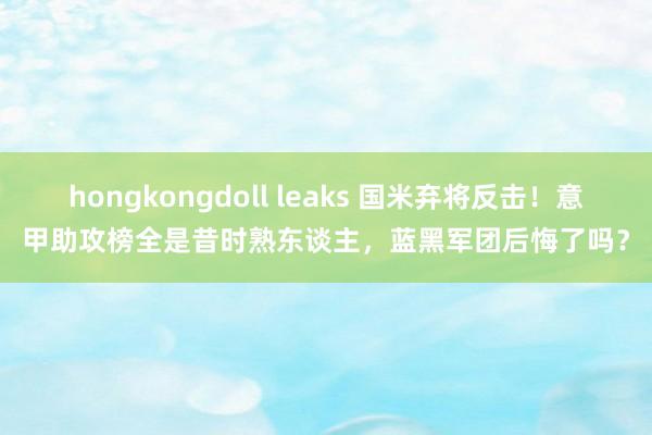 hongkongdoll leaks 国米弃将反击！意甲助攻榜全是昔时熟东谈主，蓝黑军团后悔了吗？