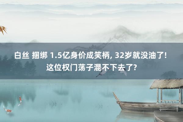 白丝 捆绑 1.5亿身价成笑柄, 32岁就没油了! 这位权门荡子混不下去了?