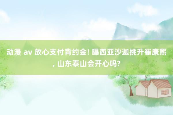 动漫 av 放心支付背约金! 曝西亚沙迦挑升崔康熙, 山东泰山会开心吗?