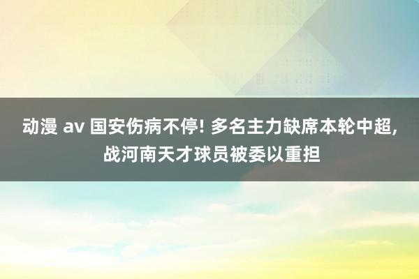 动漫 av 国安伤病不停! 多名主力缺席本轮中超, 战河南天才球员被委以重担