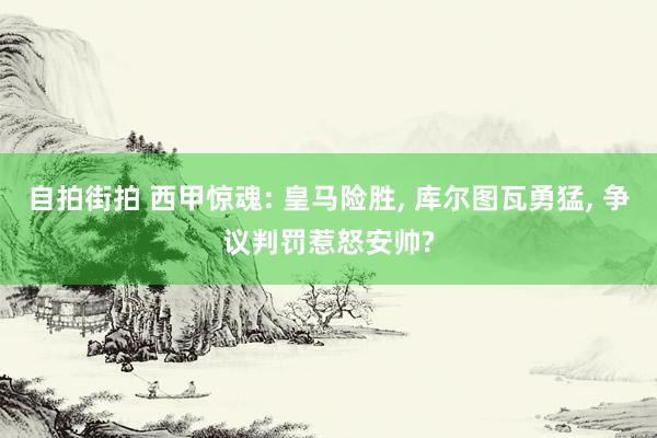 自拍街拍 西甲惊魂: 皇马险胜, 库尔图瓦勇猛, 争议判罚惹怒安帅?
