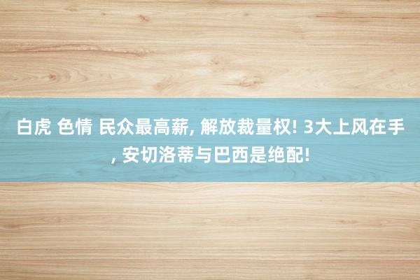 白虎 色情 民众最高薪, 解放裁量权! 3大上风在手, 安切洛蒂与巴西是绝配!