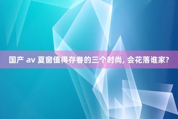 国产 av 夏窗值得存眷的三个时尚, 会花落谁家?