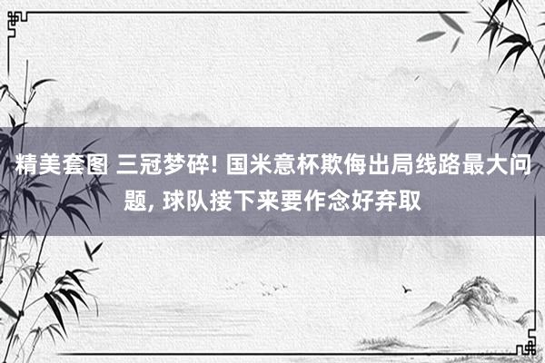 精美套图 三冠梦碎! 国米意杯欺侮出局线路最大问题, 球队接下来要作念好弃取