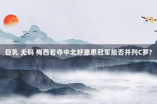 巨乳 无码 梅西若夺中北好意思冠军能否并列C罗?