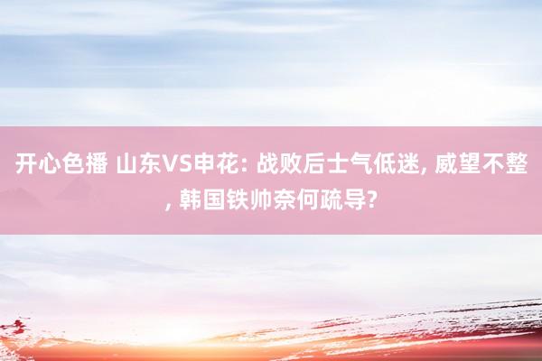 开心色播 山东VS申花: 战败后士气低迷, 威望不整, 韩国铁帅奈何疏导?