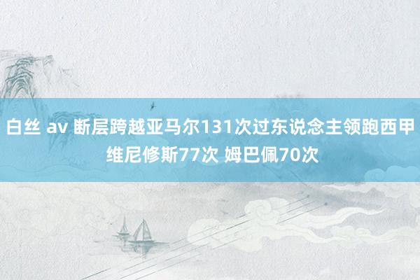白丝 av 断层跨越亚马尔131次过东说念主领跑西甲 维尼修斯77次 姆巴佩70次