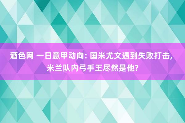 酒色网 一日意甲动向: 国米尤文遇到失败打击, 米兰队内弓手王尽然是他?