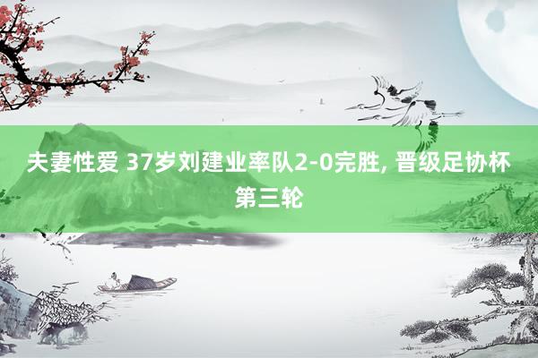 夫妻性爱 37岁刘建业率队2-0完胜, 晋级足协杯第三轮