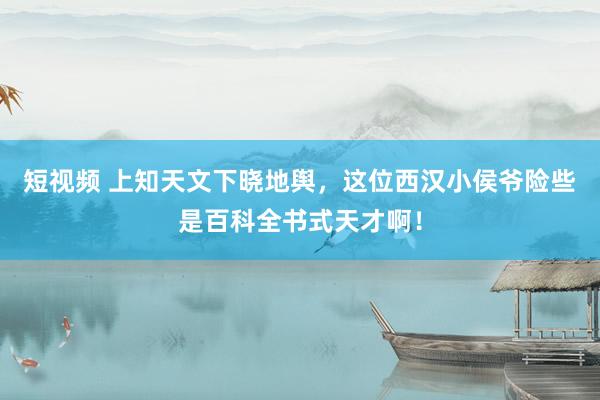 短视频 上知天文下晓地舆，这位西汉小侯爷险些是百科全书式天才啊！