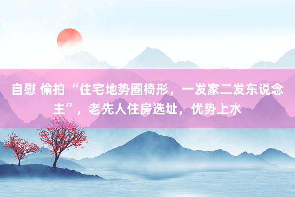 自慰 偷拍 “住宅地势圈椅形，一发家二发东说念主”，老先人住房选址，优势上水