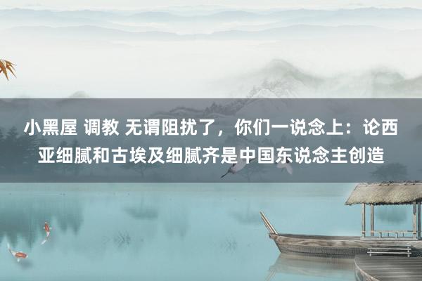 小黑屋 调教 无谓阻扰了，你们一说念上：论西亚细腻和古埃及细腻齐是中国东说念主创造