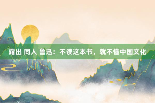 露出 同人 鲁迅：不读这本书，就不懂中国文化