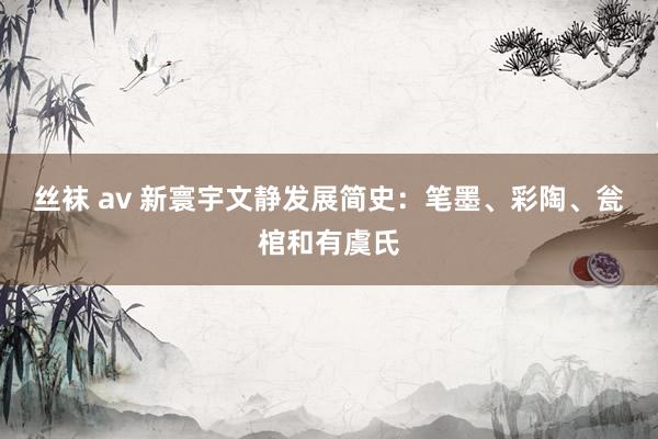 丝袜 av 新寰宇文静发展简史：笔墨、彩陶、瓮棺和有虞氏