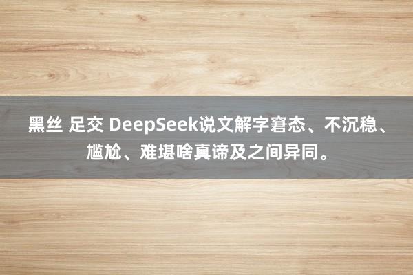 黑丝 足交 DeepSeek说文解字窘态、不沉稳、尴尬、难堪啥真谛及之间异同。