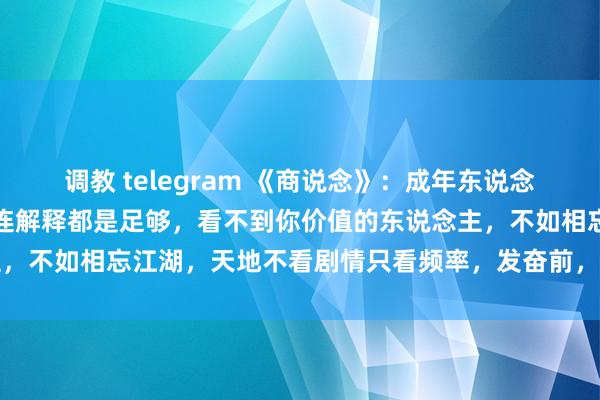 调教 telegram 《商说念》：成年东说念主的干系一朝出现裂痕，连解释都是足够，看不到你价值的东说念主，不如相忘江湖，天地不看剧情只看频率，发奋前，先调频再作念事