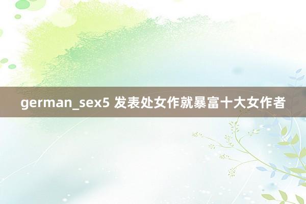 german_sex5 发表处女作就暴富十大女作者