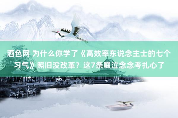 酒色网 为什么你学了《高效率东说念主士的七个习气》照旧没改革？这7条啜泣念念考扎心了
