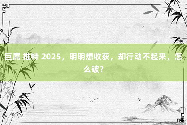 巨屌 推特 2025，明明想收获，却行动不起来，怎么破？
