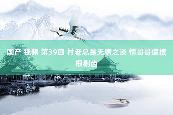 国产 视频 第39回 村老总是无稽之谈 情哥哥偏搜根剔齿