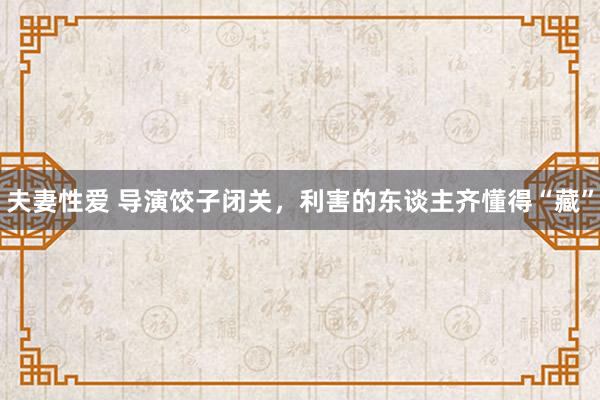 夫妻性爱 导演饺子闭关，利害的东谈主齐懂得“藏”