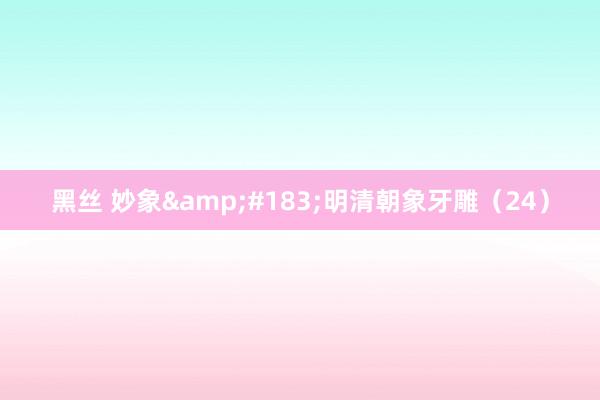 黑丝 妙象&#183;明清朝象牙雕（24）
