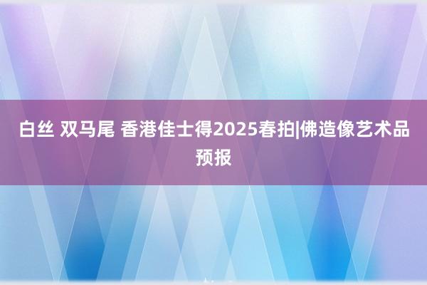 白丝 双马尾 香港佳士得2025春拍|佛造像艺术品预报