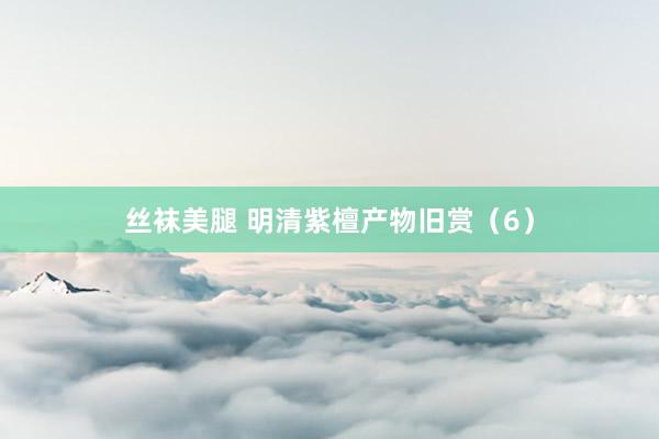 丝袜美腿 明清紫檀产物旧赏（6）